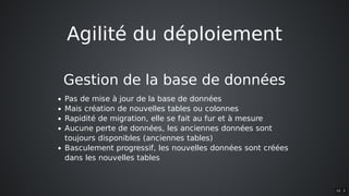 Agilité	du	déploiement
Gestion	de	la	base	de	données
Pas	de	mise	à	jour	de	la	base	de	données
Mais	création	de	nouvelles	tables	ou	colonnes
Rapidité	de	migration,	elle	se	fait	au	fur	et	à	mesure
Aucune	perte	de	données,	les	anciennes	données	sont
toujours	disponibles	(anciennes	tables)
Basculement	progressif,	les	nouvelles	données	sont	créées
dans	les	nouvelles	tables
10 . 5
 