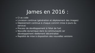 James	en	2016	:
CI	as	code
Livraison	continue	(génération	et	déploiement	des	images)
Déploiement	continue	à	chaque	commit	(mise	à	jours	du
service)
Process	de	devéloppement	à	l'état	de	l'art
Nouvelle	dynamique	dans	la	communauté	car
développement	réellement	décentralisé
Rapidité	de	mise	à	disposition	des	nouvelles	versions
12
 