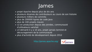 James
projet	Apache	depuis	plus	de	dix	ans
plusieurs	dizaines	de	contributeurs	au	cours	de	son	histoire
plusieurs	milliers	de	commits
plus	de	200000	lignes	de	code	java
plus	de	100	projets	maven
v2	en	production	depuis	des	années,	communauté
d'utilisateurs	satisfait
v3	démarré	il	y	a	10	ans,	projet	jamais	terminé	et
découragement	de	la	communauté
plus	d'activité	de	dévelopement	depuis	2012
http://james.apache.org/
5
 