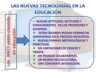 Las NNTT están creando en educaciónLAS NUEVAS TECNOLOGÍAS EN LA EDUCACIÓN Nuevas aptitudes, actitudes y conocimientos en los Profesores y alumnos.