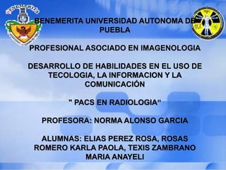 BENEMERITA UNIVERSIDAD AUTONOMA DE
PUEBLA
PROFESIONAL ASOCIADO EN IMAGENOLOGIA
DESARROLLO DE HABILIDADES EN EL USO DE
TECOLOGIA, LA INFORMACION Y LA
COMUNICACIÓN
" PACS EN RADIOLOGIA“
PROFESORA: NORMA ALONSO GARCIA
ALUMNAS: ELIAS PEREZ ROSA, ROSAS
ROMERO KARLA PAOLA, TEXIS ZAMBRANO
MARIA ANAYELI
 