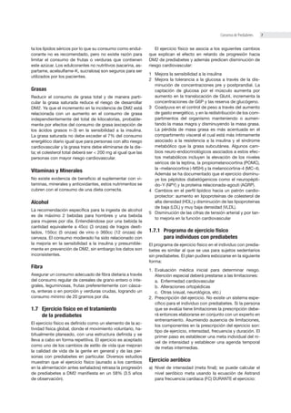 7Consenso de Prediabetes
ta los lípidos séricos por lo que su consumo como endul-
corante no es recomendado, pero no existe razón para
limitar el consumo de frutas o verduras que contienen
este azúcar. Los edulcorantes no nutritivos (sacarina, as-
partame, acelsulfame-K, sucralosa) son seguros para ser
utilizados por los pacientes.
Grasas
Reducir el consumo de grasa total y de manera parti-
cular la grasa saturada reduce el riesgo de desarrollar
DM2. Ya que el incremento en la incidencia de DM2 está
relacionada con un aumento en el consumo de grasa
independientemente del total de kilocalorías, probable-
mente por efectos del consumo de grasa (excepción de
los ácidos grasos n-3) en la sensibilidad a la insulina.
La grasa saturada no debe exceder el 7% del consumo
energético diario igual que para personas con alto riesgo
cardiovascular y la grasa trans debe eliminarse de la die-
ta; el colesterol total deberá ser < 200 mg al igual que las
personas con mayor riesgo cardiovascular.
Vitaminas y Minerales
No existe evidencia de beneﬁcio al suplementar con vi-
taminas, minerales y antioxidantes, estos nutrimentos se
cubren con el consumo de una dieta correcta.
Alcohol
La recomendación especíﬁca para la ingesta de alcohol
es de máximo 2 bebidas para hombres y una bebida
para mujeres por día. Entendiéndose por una bebida la
cantidad equivalente a 45cc (3 onzas) de tragos desti-
lados, 150cc (5 onzas) de vino o 360cc (12 onzas) de
cerveza. El consumo moderado ha sido relacionado con
la mejoría en la sensibilidad a la insulina y presumible-
mente en prevención de DM2, sin embargo los datos son
inconsistentes.
Fibra
Asegurar un consumo adecuado de ﬁbra dietaria a través
del consumo regular de cereales de grano entero o inte-
grales, leguminosas, frutas preferentemente con cásca-
ra, enteras o en porción y verduras crudas, logrando un
consumo mínimo de 20 gramos por día.
1.7 Ejercicio físico en el tratamiento
de la prediabetes
El ejercicio físico es deﬁnido como un elemento de la ac-
tividad física global, donde el movimiento voluntario, ha-
bitualmente planeado, con una estructura deﬁnida y se
lleva a cabo en forma repetitiva. El ejercicio es aceptado
como uno de los cambios de estilo de vida que mejoran
la calidad de vida de la gente en general y de las per-
sonas con prediabetes en particular. Diversos estudios
muestran que el ejercicio físico (aunado a los cambios
en la alimentación antes señalados) retrasa la progresión
de prediabetes a DM2 maniﬁesta en un 58% (3.5 años
de observación).
El ejercicio físico se asocia a los siguientes cambios
que explican el efecto en retardo de progresión hacia
DM2 de prediabetes y además predicen disminución de
riesgo cardiovascular:
1 Mejora la sensibilidad a la insulina
2 Mejora la tolerancia a la glucosa a través de la dis-
minución de concentraciones pre y postprandial. La
captación de glucosa por el músculo aumenta por
aumento en la translocación de Glut4, incrementa la
concentraciones de G6P y las reserva de glucógeno.
3 Coadyuva en el control de peso a través del aumento
de gasto energético, y en la redistribución de los com-
partimentos del organismo manteniendo o aumen-
tando la masa magra y disminuyendo la masa grasa.
La pérdida de masa grasa es más acentuada en el
compartimento visceral el cual está más íntimamente
asociado a la resistencia a la insulina y el síndrome
metabólico que la grasa subcutánea. Algunos cam-
bios neuro-endocrinológicos asociados a estos efec-
tos metabólicos incluyen la elevación de los niveles
séricos de la leptina, la propiomelanocortina (POMC),
la -melanocortina (-MSH) y la melanocortina-4 (MC-4).
Además se ha documentado que el ejercicio disminu-
ye los péptidos diabetógenicos como el neuropépti-
do-Y (NPY) y la proteína relacionada-agouti (AGRP).
4 Cambios en el perﬁl lipídico hacia un patrón cardio-
protector: aumento en lipoproteínas de colesterol de
alta densidad (HDL) y disminución de las lipoproteínas
de baja (LDL) y muy baja densidad (VLDL).
5 Disminución de las cifras de tensión arterial y por tan-
to mejoría en la función cardiovascular
1.7.1 Programa de ejercicio físico
para individuos con prediabetes
El programa de ejercicio físico en el individuo con predia-
betes es similar al que se usa para sujetos sedentarios
sin prediabetes. El plan pudiera esbozarse en la siguiente
forma:
1. Evaluación médica inicial para determinar riesgo.
Atención especial deberá prestarse a las limitaciones:
a. Enfermedad cardiovascular
b. Alteraciones ortopédicas
c. Otras (visual, neurológica, etc.)
2. Prescripción del ejercicio. No existe un sistema espe-
cíﬁco para el individuo con prediabetes. Si la persona
que se evalúa tiene limitaciones la prescripción debe-
rá entonces elaborarse en conjunto con un experto en
entrenamiento. Asumiendo ausencia de limitaciones,
los componentes en la prescripción del ejercicio son:
tipo de ejercicio, intensidad, frecuencia y duración. El
primer paso es establecer una meta individual del ni-
vel de intensidad y establecer una agenda temporal
de metas intermedias.
Ejercicio aeróbico
a) Nivel de intensidad (meta final); se puede calcular el
nivel aeróbico meta usando la ecuación de Astrand
para frecuencia cardiaca (FC) DURANTE el ejercicio:
 
