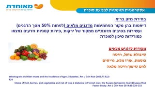 ‫סוכרת‬ ‫למניעת‬ ‫תזונתיות‬ ‫אסטרטגיות‬
‫בריא‬ ‫מזון‬ ‫בחירת‬
‫הפחמימות‬ ‫מקור‬ ‫בהן‬ ‫דיאטות‬‫מלאים‬ ‫מדגנים‬(‫לפחות‬50%‫הדגנים‬ ‫מסך‬)
‫ירקות‬ ‫של‬ ‫ממקור‬ ‫תזונתיים‬ ‫בסיבים‬ ‫ועשירות‬,‫נמצאו‬ ‫וזרעים‬ ‫קטניות‬ ‫פירות‬
‫לסוכרת‬ ‫סיכון‬ ‫כמורידות‬
‫מלאים‬ ‫לדגנים‬ ‫מקורות‬
‫שועל‬ ‫שיבולת‬,‫חיטה‬
‫כוסמת‬,‫מלא‬ ‫אורז‬,‫גריסים‬
‫שיפון‬ ‫לחם‬/‫מלאה‬ ‫חיטה‬
Whole-grain and fiber intake and the incidence of type 2 diabetes. Am J Clin Nutr 2003;77:622–
629
Intake of fruit, berries, and vegetables and risk of type 2 diabetes in Finnish men: the Kuopio Ischaemic Heart Disease Risk
Factor Study. Am J Clin Nutr 2014;99:328–333
 