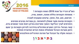 ‫קטניות‬
‫האו‬"‫שנת‬ ‫על‬ ‫הכריז‬ ‫ם‬2016‫הקטניות‬ ‫כשנת‬!
•‫אפונה‬ ‫כוללת‬ ‫הקטניות‬ ‫משפחת‬,‫חומוס‬,‫סויה‬,
•‫תורמוס‬,‫מש‬,‫פול‬,‫אזוקי‬,‫לסוגיה‬ ‫ושעועית‬ ‫עדשים‬
•‫לפחמימה‬ ‫מומלץ‬ ‫מקור‬ ‫מהוות‬ ‫הקטניות‬,‫מסיסים‬ ‫בסיבים‬ ‫עשירות‬ ‫הן‬
‫לערך‬ ‫התורמים‬‫הגליקמי‬‫בדם‬ ‫ושומנים‬ ‫סוכר‬ ‫רמות‬ ‫באיזון‬ ‫ומסייעים‬ ‫הנמוך‬.
•‫בעיכול‬ ‫קושי‬-‫שעם‬ ‫כך‬ ‫הקטניות‬ ‫לפירוק‬ ‫בהדרגה‬ ‫מתרגלים‬ ‫המעיים‬ ‫חיידקי‬
‫פוחתת‬ ‫המיוצרת‬ ‫הגזים‬ ‫וכמות‬ ‫מסתגלת‬ ‫העיכול‬ ‫מערכת‬ ‫הזמן‬
•‫והחלבונים‬ ‫המינרלים‬ ‫ספיגת‬ ‫ועל‬ ‫העיכול‬ ‫על‬ ‫מקלה‬ ‫הנבטה‬
‫ב‬‫ת‬‫י‬‫א‬‫ב‬‫ו‬‫ן‬
 
