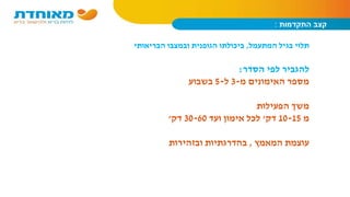 ‫התקדמות‬ ‫קצב‬:
‫המתעמל‬ ‫בגיל‬ ‫תלוי‬,‫הבריאותי‬ ‫ובמצבו‬ ‫הגופנית‬ ‫ביכולתו‬
‫הסדר‬ ‫לפי‬ ‫להגביר‬:
‫מ‬ ‫האימונים‬ ‫מספר‬-3‫ל‬-5‫בשבוע‬
‫הפעילות‬ ‫משך‬
‫מ‬10-15‫דק‬'‫ועד‬ ‫אימון‬ ‫לכל‬30-60‫דק‬'
‫המאמץ‬ ‫עוצמת‬,‫ובזהירות‬ ‫בהדרגתיות‬
 