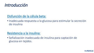 Disfunción de la célula beta:
• Inadecuada respuesta a la glucosa para estimular la secreción
de insulina
Resistencia a la insulina:
• Señalización inadecuada de insulina para captación de
glucosa en tejidos.
Introducción
 