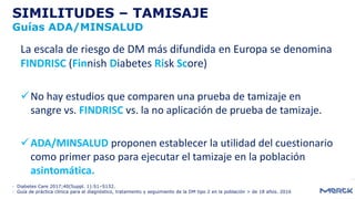 SIMILITUDES – TAMISAJE
Guías ADA/MINSALUD
La escala de riesgo de DM más difundida en Europa se denomina
FINDRISC (Finnish Diabetes Risk Score)
No hay estudios que comparen una prueba de tamizaje en
sangre vs. FINDRISC vs. la no aplicación de prueba de tamizaje.
ADA/MINSALUD proponen establecer la utilidad del cuestionario
como primer paso para ejecutar el tamizaje en la población
asintomática.
- Diabetes Care 2017;40(Suppl. 1):S1–S132.
- Guía de práctica clínica para el diagnóstico, tratamiento y seguimiento de la DM tipo 2 en la población > de 18 años. 2016
 