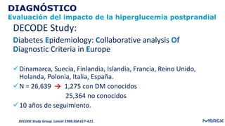 DIAGNÓSTICO
Evaluación del impacto de la hiperglucemia postprandial
DECODE Study:
Diabetes Epidemiology: Collaborative analysis Of
Diagnostic Criteria in Europe
Dinamarca, Suecia, Finlandia, Islandia, Francia, Reino Unido,
Holanda, Polonia, Italia, España.
N = 26,639 → 1,275 con DM conocidos
25,364 no conocidos
10 años de seguimiento.
DECODE Study Group. Lancet 1999;354:617–621.
 