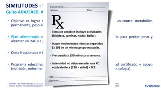 • Objetivo es lograr cambios en estilo de vida que conduzcan a un control metabólico
permanente, peso adecuado y actividad física persistente.
• Plan alimentario con la reducción de ingesta calórica necesaria para perder peso y
alcanzar un IMC < a 25 kg/m².
• Dieta fraccionada y balanceada (edad, grado de actividad física).
• Programa educativo continuo, liderado por profesional de salud certificado y apoyo
(nutrición, enfermería, educación física, psicología, podología y odontología).
- Diabetes Care 2017;40(Suppl. 1):S1–S132, Garber et al. Endocr Pract 2017;23:207-238, IDF 2012 Global Guideline for Type 2 Diabetes.
- Guía de práctica clínica para el diagnóstico, tratamiento y seguimiento de la diabetes mellitus tipo 2 en la población > de 18 años. 2016
SIMILITUDES - TRATAMIENTO
Guías ADA/EASD, AACE e IDF
 