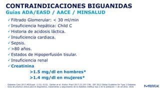 - Diabetes Care 2017;40(Suppl. 1):S1–S132, Garber et al. Endocr Pract 2017;23:207-238, IDF 2012 Global Guideline for Type 2 Diabetes.
- Guía de práctica clínica para el diagnóstico, tratamiento y seguimiento de la diabetes mellitus tipo 2 en la población > de 18 años. 2016
CONTRAINDICACIONES BIGUANIDAS
Guías ADA/EASD / AACE / MINSALUD
Filtrado Glomerular: < 30 ml/min
Insuficiencia hepática: Child C
Historia de acidosis láctica.
Insuficiencia cardiaca.
Sepsis.
>80 años.
Estados de Hipoperfusión tisular.
Insuficiencia renal
Creatinina
>1.5 mg/dl en hombres*
>1.4 mg/dl en mujeres*
 