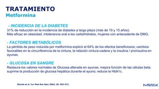 TRATAMIENTO
Metformina
Blonde et al. Cur Med Res Opin 2004; 20: 565-572.
- INCIDENCIA DE LA DIABETES
31% de reducción en la incidencia de diabetes a largo plazo (más de 10 y 15 años).
Más eficaz en obesidad, intolerancia oral a los carbohidratos, mujeres con antecedente de DMG.
- FACTORES METABÓLICOS
La pérdida de peso inducida por metformina explicó el 64% de los efectos beneficiosos; cambios
favorables en la circunferencia de la cintura, la relación cintura-cadera y la insulina / proinsulina en
ayunas.
- GLUCOSA EN SANGRE
Restaura los valores normales de Glucosa alterada en ayunas, mejora función de las células beta;
suprime la producción de glucosa hepática durante el ayuno; reduce la HbA1c.
 
