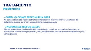 TRATAMIENTO
Metformina
Blonde et al. Cur Med Res Opin 2004; 20: 565-572.
- COMPLICACIONES MICROVASCULARES
No se han observado efectos sobre las complicaciones microvasculares; Los efectos del
tratamiento pueden surgir con un seguimiento más prolongado.
- FACTORES DE RIESGO DE ECV
Efectos favorables sobre las subfracciones de las lipoproteínas, la proteína C reactiva y el
activador de plasma-minógeno tisular (DPP); incidencia reducida del síndrome metabólico (17%)
versus placebo
 