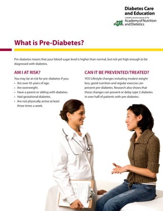 Pre-diabetes means that your blood sugar level is higher than normal, but not yet high enough to be
diagnosed with diabetes.
AM I AT RISK?
You may be at risk for pre-diabetes if you:
•	 Are over 45 years of age.
•	 Are overweight.
•	 Have a parent or sibling with diabetes.
•	 Had gestational diabetes.
•	 Are not physically active at least
three times a week.
CAN IT BE PREVENTED/TREATED?
YES! Lifestyle changes including modest weight
loss, good nutrition and regular exercise can
prevent pre-diabetes. Research also shows that
these changes can prevent or delay type 2 diabetes
in over half of patients with pre-diabetes.
What is Pre-Diabetes?
 