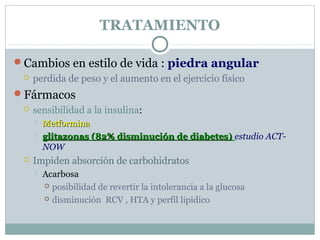 TRATAMIENTO
Cambios en estilo de vida : piedra angular
 perdida de peso y el aumento en el ejercicio físico
Fármacos
 sensibilidad a la insulina:
 MetforminaMetformina
 glitazonas (82% disminución de diabetes)glitazonas (82% disminución de diabetes) estudio ACT-
NOW
 Impiden absorción de carbohidratos
 Acarbosa
 posibilidad de revertir la intolerancia a la glucosa
 disminución RCV , HTA y perfil lipidico
 