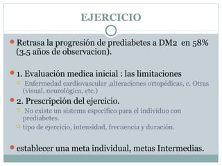EJERCICIO
Retrasa la progresión de prediabetes a DM2 en 58%
(3.5 años de observacion).
1. Evaluación medica inicial : las limitaciones
 Enfermedad cardiovascular ,alteraciones ortopédicas, c. Otras
(visual, neurológica, etc.)
2. Prescripción del ejercicio.
 No existe un sistema especifico para el individuo con
prediabetes.
 tipo de ejercicio, intensidad, frecuencia y duración.
establecer una meta individual, metas Intermedias.
 