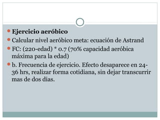 Ejercicio aeróbico
Calcular nivel aeróbico meta: ecuación de Astrand
FC: (220-edad) * 0.7 (70% capacidad aeróbica
máxima para la edad)
b. Frecuencia de ejercicio. Efecto desaparece en 24-
36 hrs, realizar forma cotidiana, sin dejar transcurrir
mas de dos dias.
 