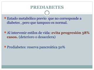 PREDIABETES
Estado metabólico previo que no corresponde a
diabetes , pero que tampoco es normal.
Al intervenir estilos de vida: evita progresión 58%
casos. (deterioro o desacelera)
Prediabetes: reserva pancreática 50%
 