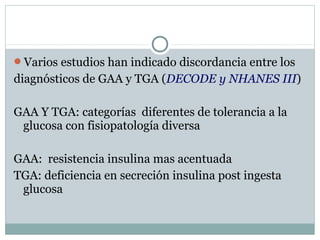 Varios estudios han indicado discordancia entre los
diagnósticos de GAA y TGA (DECODE y NHANES III)
GAA Y TGA: categorías diferentes de tolerancia a la
glucosa con fisiopatología diversa
GAA: resistencia insulina mas acentuada
TGA: deficiencia en secreción insulina post ingesta
glucosa
 
