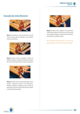 Soldável e Roscável
Água Fria
17
Execução das Juntas Roscáveis
Passo 1: Para efetuar o corte no tubo, fixe-o em uma
morsa. Evite que ele seja ovalizado, o que resultaria
numaroscaimperfeita.
Passo 2: Corte o tubo no esquadro e remova as
rebarbas,medindo em seguida o comprimento máximo
daroscaaserfeita,paraevitarumaroscamuitogrande.
Passo 3: Encaixe o tubo na tarraxa pelo lado da guia,
girando 1 volta para a direita e ¼ de volta para a
esquerda, repetindo a operação até que a ponta do
tubo alcance o final do cossinete.Desta forma se obtem
ocomprimentoderoscaideal.
Passo 4: Limpe o tubo e aplique a Fita Veda Rosca
TIGRE sobre os filetes, em favor da rosca, de tal modo
que cada volta transpasse a outra em meio centímetro,
numtotalde3a4voltasemmédia.
Obs.: Não Utilize Adesivo para PVC nas roscas dos
tuboseconexões.UsesomenteFitaVedaRoscaTIGRE.
 