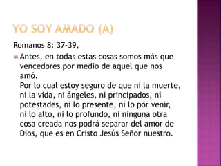 Romanos 8: 37-39,
 Antes, en todas estas cosas somos más que
vencedores por medio de aquel que nos
amó.
Por lo cual estoy seguro de que ni la muerte,
ni la vida, ni ángeles, ni principados, ni
potestades, ni lo presente, ni lo por venir,
ni lo alto, ni lo profundo, ni ninguna otra
cosa creada nos podrá separar del amor de
Dios, que es en Cristo Jesús Señor nuestro.
 