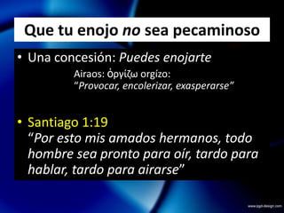 Que tu enojo no sea pecaminosoUna concesión: Puedes enojarte			Airaos: ὀργίζωorgízo: 		“Provocar, encolerizar, exasperarse”Santiago 1:19“Por esto mis amados hermanos, todo hombre sea pronto para oír, tardo para hablar, tardo para airarse”Que tu enojo no sea pecaminosoUna concesión: Puedes enojarteUna orden: Sin ofender a DiosEclesiastés 7:9“No te apresures en tu espíritu a enojarte; porque el enojo reposa en el seno de los necios”