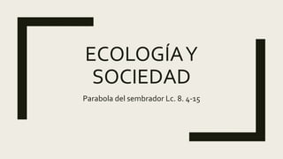 ECOLOGÍAY
SOCIEDAD
Parabola del sembrador Lc. 8. 4-15
 