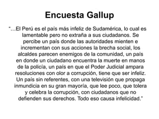 Encuesta Gallup
“…El Perú es el país más infeliz de Sudamérica, lo cual es
lamentable pero no extraña a sus ciudadanos. Se
percibe un país donde las autoridades mienten e
incrementan con sus acciones la brecha social, los
alcaldes parecen enemigos de la comunidad, un país
en donde un ciudadano encuentra la muerte en manos
de la policía, un país en que el Poder Judicial ampara
resoluciones con olor a corrupción, tiene que ser infeliz.
Un país sin referentes, con una televisión que propaga
inmundicia en su gran mayoría, que lee poco, que tolera
y celebra la corrupción, con ciudadanos que no
defienden sus derechos. Todo eso causa infelicidad.”
 