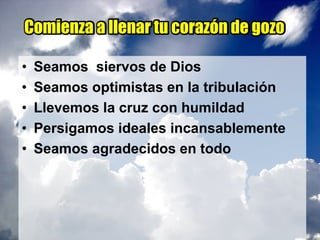 Comienza a llenar tu corazón de gozo
• Seamos siervos de Dios
• Seamos optimistas en la tribulación
• Llevemos la cruz con humildad
• Persigamos ideales incansablemente
• Seamos agradecidos en todo
 