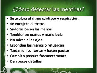 ¿Cómo detectar las mentiras?Se acelera el ritmo cardíaco y respiraciónSe enrojece el rostroSudoración en las manosTemblor en manos y mandíbulaNo miran a los ojosEsconden las manos o retuercenTardan en contestar y hacen pausasCambian postura frecuentementeDan pocos detalles
