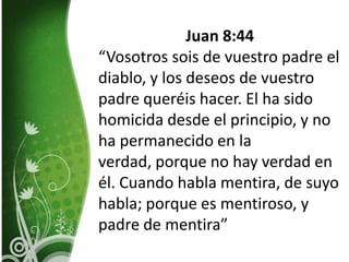 Juan 8:44“Vosotros sois de vuestro padre el diablo, y los deseos de vuestro padre queréis hacer. El ha sido homicida desde el principio, y no ha permanecido en la verdad, porque no hay verdad en él. Cuando habla mentira, de suyo habla; porque es mentiroso, y padre de mentira”
