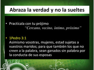Abraza la verdad y no la sueltesPractícala con tu prójimo		“Cercano, vecino, íntimo, próximo”1Pedro 3:1Asimismo vosotras, mujeres, estad sujetas a vuestros maridos; para que también los que no creen a la palabra, sean ganados sin palabra por la conducta de sus esposas
