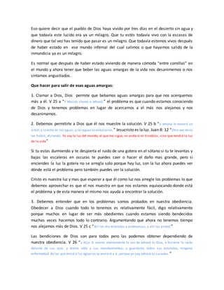 Eso quiere decir que el pueblo de Dios haya vivido por tres días en el desierto sin agua y
que todavía este lucido era ya un milagro. Que tu estés todavía vivo con la escases de
dinero que tal vez has tenido que pasar es un milagro. Que todavía estemos vivos después
de haber estado en ese mundo infernal del cual salimos o que hayamos salido de la
inmundicia ya es un milagro.
Es normal que después de haber estado viviendo de manera cómoda “entre comillas” en
el mundo y ahora tener que beber las aguas amargas de la vida nos desanimemos o nos
sintamos angustiados.
Que hacer para salir de esas aguas amargas:
1. Clamar a Dios, Dios permite que bebamos aguas amargas para que nos acerquemos
más a él. V 25 a “Y Moisés clamó a Jehová,” el problema es que cuando estamos conociendo
de Dios y tenemos problemas en lugar de acercarnos a el más nos alejamos y nos
desanimamos.
2. Debemos permitirle a Dios que él nos muestre la solución. V 25 b “y Jehová le mostró un
árbol;y lo echó en las aguas,y las aguasseendulzaron.” Jesucristo es la luz. Juan 8: 12 “Otra vez Jesús
les habló, diciendo: Yo soy la luz del mundo; el que me sigue, no andará en tinieblas, sino que tendrá la luz
de la vida”
Si tu estas durmiendo y te despierta el ruido de una gotera en el sótano si tu te levantas y
bajas las escaleras en oscuras te puedes caer o hacer el daño mas grande, pero si
enciendes la luz la gotera no se arregla solo porque hay luz, con la luz ahora puedes ver
dónde está el problema pero también puedes ver la solución.
Cristo es nuestra luz y mas que esperar a que él como luz nos arregle los problemas lo que
debemos aprovechar es que el nos muestra en que nos estamos equivocando donde está
el problema y de esta manera el mismo nos ayuda a encontrar la solución.
3. Debemos entender que en los problemas somos probados en nuestra obediencia.
Obedecer a Dios cuando todo lo tenemos es relativamente fácil, digo relativamente
porque muchos en lugar de ser más obedientes cuando estamos siendo bendecidos
muchas veces hacemos todo lo contrario. Argumentando que ahora no tenemos tiempo
nos alejamos más de Dios. V 25 c “Allí les dio estatutos y ordenanzas, y allí los probó;”
Las bendiciones de Dios son para todos pero las podemos obtener dependiendo de
nuestra obediencia. V 26 “y dijo: Si oyeres atentamente la voz de Jehová tu Dios, e hicieres lo recto
delante de sus ojos, y dieres oído a sus mandamientos, y guardares todos sus estatutos, ninguna
enfermedad de las que envié a los egipcios te enviaré a ti; porque yo soy Jehová tu sanador.”
 