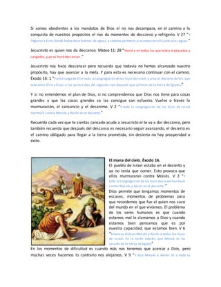 Si somos obedientes a los mandatos de Dios el no nos desampara, en el camino a la
conquista de nuestros propósitos el nos da momentos de descanso y refrigerio. V 27 “Y
llegaron a Elim,donde había doce fuentes de aguas,y setenta palmeras;y acamparon allí junto a las aguas.”
Jesucristo es quien nos da descanso. Mateo 11: 28 “Venid a mí todos los que estáis trabajados y
cargados, y yo os haré descansar.”
Jesucristo nos hace descansar pero recuerda que todavía no hemos alcanzado nuestro
propósito, hay que avanzar a la meta. Y para esto es necesario continuar con el camino.
Éxodo 16: 1 “Partió luego de Elim toda la congregación delos hijos deIsrael, y vino al desierto de Sin, que
está entre Elim y Sinaí, a los quince días del segundo mes después que salieron de la tierra de Egipto.”
Y si no entendemos el plan de Dios, si no comprendemos que Dios nos tiene para cosas
grandes y que las cosas grandes se las consigue con esfuerzo. Vuelve o través la
murmuración, el cansancio y el desanimo. V 2 “Y toda la congregación de los hijos de Israel
murmuró contra Moisés y Aarón en el desierto;”
Recuerda cada vez que te sientas cansado acude a Jesucristo el te va a dar descanso, pero
también recuerda que después del descanso es necesario seguir avanzando, el desierto es
el camino obligado para llegar a la tierra prometida, sin desierto no hay prosperidad o
éxito.
El mana del cielo. Éxodo 16.
El pueblo de Israel estaba en el desierto y
ya no tenía que comer. Esto provoco que
ellos murmuraran contra Moisés. V 2 “Y
toda la congregación de los hijos deIsrael murmuró
contra Moisés y Aarón en el desierto; ”
Dios permite que tengamos momentos de
escases, momentos de problemas para
que recordemos que fue el quien nos saco
del mundo en el que vivíamos. El problema
de los seres humanos es que cuando
estamos mal le clamamos a Dios y cuando
estamos bien pensamos que es por
nuestra capacidad, que estamos bien. V 6
“Entonces dijeron Moisés y Aarón a todos los hijos
de Israel: En la tarde sabréis que Jehová os ha
sacado de la tierra de Egipto”
En los momentos de dificultad es cuando más nos tenemos que acercar a Dios, pero
muchas veces hacemos lo contrario nos alejamos. V 9 “Y dijo Moisés a Aarón: Di a toda la
 