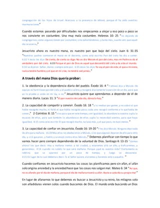 congregación de los hijos de Israel: Acercaos a la presencia de Jehová, porque él ha oído vuestras
murmuraciones”
Cuando estamos pasando por dificultades nos empezamos a alejar y eso poco a poco se
nos convierte en costumbre. Una muy mala costumbre. Hebreos 10: 25 “no dejando de
congregarnos,como algunos tienen por costumbre, sino exhortándonos; y tanto más, cuanto veis que aquel
día se acerca.”
Jesucristo ahora es nuestro mana, es nuestro pan que bajo del cielo. Juan 6: 31-35
“Nuestros padres comieron el maná en el desierto, como está escrito: Pan del cielo les dio a comer.
6:32 Y Jesús les dijo: De cierto, de cierto os digo: No os dio Moisés el pan del cielo, mas mi Padre os da el
verdadero pan del cielo. 6:33 Porque el pan de Dios es aquel que descendió del cielo y da vida al mundo.
6:34 Le dijeron: Señor, danos siempre este pan. 6:35 Jesús les dijo: Yo soy el pan de vida; el que a mí viene,
nunca tendrá hambre; y el que en mí cree, no tendrá sed jamás.”
A través del mana Dios quería probar:
1. la obediencia y la dependencia diaria del pueblo. Éxodo 16: 4 “Y Jehová dijo a Moisés: He
aquí yo os haré llover pan del cielo;y el pueblo saldrá,y recogerá diariamente la porción de un día, para que
yo lo pruebe si anda en mi ley, o no.” Jesucristo quiere que aprendamos a depender de él de
manera diaria. Lucas 11: 3 “El pan nuestro de cada día, dánoslo hoy.”
2. La capacidad de compartir y convivir. Éxodo 16: 18 “y lo medían por gomer, y no sobró al que
había recogido mucho, ni faltó al que había recogido poco; cada uno recogió conforme a lo que había de
comer.” 2 Corintios 8: 15 “sino para que en este tiempo, con igualdad, la abundancia vuestra supla la
escasez de ellos, para que también la abundancia de ellos supla la necesidad vuestra, para que haya
igualdad, 8:15 como está escrito: El que recogió mucho, no tuvo más, y el que poco, no tuvo menos.”
3. La capacidad de confiar en Jesucristo. Éxodo 16: 19-20 “Y les dijo Moisés: Ninguno deje nada
de ello para mañana. 16:20 Mas ellos no obedecieron a Moisés, sino que algunos dejaron de ello para otro
día, y crió gusanos, y hedió; y se enojó contra ellos Moisés.” Debemos planificar con tiempo lo que
vamos hacer pero siempre dependiendo de la voluntad de Dios. Santiago 4: 13-15 “¡Vamos
ahora! los que decís: Hoy y mañana iremos a tal ciudad, y estaremos allá un año, y traficaremos, y
ganaremos; 4:14 cuando no sabéis lo que será mañana. Porque ¿qué es vuestra vida? Ciertamente es
neblina que se aparece por un poco de tiempo, y luego se desvanece.
4:15 En lugar de lo cual deberíais decir: Si el Señor quiere, viviremos y haremos esto o aquello. ”
Cuando confiamos en Jesucristo hacemos las cosas las planificamos pero sin afán, el afán
solo origina ansiedad y la ansiedad hace que las cosas nos salgan mal. Mateo 6: 34 “Así que,
no os afanéis por el día de mañana,porque el día de mañana traerá su afán. Basta a cada día su propio mal ”
En lugar de afanarnos lo que debemos es buscar a Jesucristo y su reino, los milagros solo
son añadiduras vienen solos cuando buscamos de Dios. El mundo anda buscando un Dios
 
