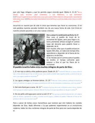 que solo haga milagros y que les permita seguir viviendo igual. Mateo 6: 31-33 “No os
afanéis, pues, diciendo: ¿Qué comeremos, o qué beberemos, o qué vestiremos?
6:32 Porque los gentiles buscan todas estas cosas;pero vuestro Padrecelestial sabeque tenéis necesidad de
todas estas cosas. 6:33 Mas buscad primeramente el reino de Dios y su justicia,y todas estas cosas os serán
añadidas.”
Jesucristo es nuestro pan de vida lo único que tenemos que hacer es acercarnos. El no
solo perdona nuestros pecados también nos da una nueva forma de vida. Con Cristo en
nuestro corazón pasamos a ser unas nuevas criaturas.
Orar y actuar la combinación perfecta. Ex.17.
Dios saco al pueblo de Israel de la
esclavitud de Egipto, pero para llegar a la
tierra prometida Jehová escogió el camino
largo del desierto para poderlo llevar a
depender de él.
Eran muchos años que el pueblo estuvo en
Egipto 430 años, en todo este tiempo ellos
aprendieron a depender de la fuerza de los
egipcios y no de Dios.
Si los llevaba por el camino corto el pueblo
no tendría el tiempo suficiente para
conocer a Dios el que los libero de la
esclavitud.
El pueblo israelita había visto muchos milagros de parte de Dios:
1. El mar rojo se abrió y ellos pudieron pasar. Éxodo 14: 21 “Y extendió Moisés su mano sobre el
mar, e hizo Jehová que el mar se retirase por recio viento oriental toda aquella noche; y volvió el mar en
seco, y las aguas quedaron divididas.”
2. Las aguas amargas se hicieron dulces. 15: 25 “Y Moisés clamó a Jehová, y Jehová le mostró un
árbol;y lo echó en las aguas,y las aguasseendulzaron.Allí les dio estatutos y ordenanzas, y allí los probó;”
3. Del cielo llovió pan y carne. 16: 15 “Y viéndolo los hijos de Israel, se dijeron unos a otros: ¿Qué es
esto? porque no sabían qué era. Entonces Moisés les dijo: Es el pan que Jehová os da para comer .”
4. De una peña salió agua para saciar su sed. 17: 6 “He aquí que yo estaré delante de ti allí sobrela
peña en Horeb; y golpearás la peña, y saldrán de ella aguas, y beberá el pueblo. Y Moisés lo hizo así en
presencia de los ancianos de Israel.”
Pero a pesar de tantas cosas maravillosas que tuvieron que vivir todavía les costaba
depender de Dios. Nada diferente a lo que podemos experimentar en el cristianismo
moderno, todos los días recibimos milagros de parte de Dios pero nos cuesta depender de
él.
 