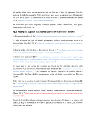 El pueblo había vivido muchas experiencias con Dios en el área de sobrevivir, Dios les
proveía de todo lo necesario. Ahora era tenían que pasar otra prueba más. El depender
de Dios en la guerra. El pueblo estaba a punto de tener su primera confrontación. Éxodo
17: 8 “Entonces vino Amalec y peleó contra Israel en Refidim.”
Es inevitable que todos tengamos nuestras propias luchas. Tentaciones, mal genio,
impaciencia, adiciones. Etc.
Que hacer para superar esas luchas que tenemos que vivir a diario:
1. Disponerse a pelear. V 9 a “Y dijo Moisés a Josué: Escógenos varones,y sal a pelear contra Amalec;”
2. Subir al monte de Dios, el templo, el oratorio, un lugar donde podamos estar en la
presencia de Dios. Etc. V 9 b “mañana yo estaré sobre la cumbre del collado, y la vara de Dios en mi
mano”
3. Orar al padre celestial. Esto es depender de Dios. V 11 “Y sucedía que cuando alzaba Moisés su
mano, Israel prevalecía; mas cuando él bajaba su mano, prevalecía Amalec.”
4. Insistir en la oración. V 12 “Y las manos de Moisés se cansaban; por lo que tomaron una piedra, y la
pusieron debajo de él, y se sentó sobre ella; y Aarón y Hur sostenían sus manos, el uno de un lado y el otro
de otro; así hubo en sus manos firmeza hasta que se puso el sol .”
5. creer que el que pelea por nosotros es Jehová de los ejércitos. Nosotros solo
disponemos nuestro corazón. Dios lo hace todo. Éxodo 14: 14 “Jehová peleará por vosotros, y
vosotros estaréis tranquilos.” Estar tranquilos no significa portarnos de manera fresca e
irresponsable. Significa más bien que podemos actuar o trabajar convencidos que Dios nos
ayuda.
Entre más sea la agonía o el problema que estemos pasando mas debemos orar. Lucas 22:
44 “Y estando en agonía, oraba más intensamente; y era su sudor como grandes gotas de sa ngre que caían
hasta la tierra.”
La única forma de vencer nuestras luchas, nuestras tentaciones es a través de la oración.
Mateo 26: 41 “Velad y orad, para que no entréis en tentación; el espíritu a la verdad está dispuesto, pero
la carne es débil.”
Recuerda la combinación perfecta para destruir las artimañas del diablo es la oración y el
actuar, si tu y yo tomamos la decisión de pelear Jesucristo nos da la victoria, es el mismo
quien pelea por nosotros.
 