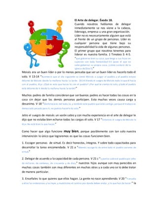 El Arte de delegar. Éxodo 18.
Cuando nosotros hablamos de delegar
inmediatamente se nos viene a la cabeza,
liderazgo, empresa u una gran organización.
Líder no es necesariamente alguien que está
al frente de un grupo de personas. Líder es
cualquier persona que tiene bajo su
responsabilidad la vida de algunas personas.
El primer grupo que nosotros tenemos para
liderar es nuestra familia. 1 Timoteo 3: 4-5.
“que gobierne bien su casa, que tenga a sus hijos en
sujeción con toda honestidad 3:5 (pues el que no
sabe gobernar su propia casa, ¿cómo cuidará de la
iglesia de Dios?);”
Moisés era un buen líder o por lo menos pensaba que ser un buen líder es hacerlo todo él
solo. V 13-14 “Aconteció que al día siguiente se sentó Moisés a juzgar al pueblo; y el pueblo estuvo
delante de Moisés desde la mañana hasta la tarde. 18:14 Viendo el suegro de Moisés todo lo que él hacía
con el pueblo, dijo: ¿Qué es esto que haces tú con el pueblo? ¿Por qué te sientas tú solo, y todo el pueblo
está delante de ti desde la mañana hasta la tarde?”
Muchos padres de familia consideran que ser buenos padres es hacer todas las cosas en la
casa sin dejar que las demás personas participen. Esto muchas veces causa carga y
desanimo. V 18 “Desfallecerás del todo, tú, y también este pueblo que está contigo; porque el trabajo es
demasiado pesado para ti; no podrás hacerlo tú solo.”
Jetro el suegro de moisés un varón sabio y con mucha experiencia en el arte de delegar le
dijo que no estaba bien echarse todas las cargas él solo. V 17 “Entonces el suegro de Moisés le
dijo: No está bien lo que haces.”
Como hacer que algo funcione muy bien, porque posiblemente con tan solo nuestra
intervención lo único que lograremos es que las cosas funcionen bien.
1. Escoger personas de virtud. Es decir honestos, íntegros. Y sobre todo capacitados para
desarrollar la tarea encomendada. V 21 a “Además escoge tú de entre todo el pueblo varones de
virtud,”
2. Delegar de acuerdo a la capacidad de cada persona. V 21 c “y ponlos sobreel pueblo por jefes
de millares, de centenas, de cincuenta y de diez.” nuestros hijos aunque son muy parecidos en
muchas cosas también son muy diferentes en muchas otras y a cada uno se lo debe tratar
de manera particular.
3. Enseñales lo que quieres que ellos hagan. La gente no nace aprendiendo. V 20 “Y enseña
a ellos las ordenanzas y lasleyes,y muéstrales el camino por donde deben andar, y lo que han de hacer.” la
 