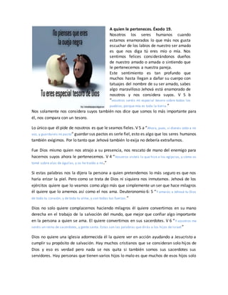 A quien le perteneces. Éxodo 19.
Nosotros los seres humanos cuando
estamos enamorados lo que más nos gusta
escuchar de los labios de nuestro ser amado
es que nos diga tú eres mío o mía. Nos
sentimos felices considerándonos dueños
de nuestro amado o amada o sintiendo que
le pertenecemos a nuestra pareja.
Este sentimiento es tan profundo que
muchos hasta llegan a dañar su cuerpo con
tatuajes del nombre de su ser amado, sabes
algo maravilloso Jehová está enamorado de
nosotros y nos considera suyos. V 5 b
“vosotros seréis mi especial tesoro sobre todos los
pueblos; porque mía es toda la tierra.”
Nos solamente nos considera suyos también nos dice que somos lo más importante para
él, nos compara con un tesoro.
Lo único que él pide de nosotros es que le seamos fieles. V 5 a “Ahora, pues, si diereis oído a mi
voz, y guardareis mi pacto” guardar sus pactos es serle fiel, esto es algo que los seres humanos
también exigimos. Por lo tanto que Jehová también lo exija no debería extrañarnos.
Fue Dios mismo quien nos atrajo a su presencia, nos rescato de mano del enemigo para
hacernos suyos ahora le pertenecemos. V 4 “Vosotros visteis lo que hice a los egipcios, y cómo os
tomé sobre alas de águilas, y os he traído a mí.”
Si estas palabras nos la dijera la persona a quien pretendemos lo más seguro es que nos
haría erizar la piel. Pero como se trata de Dios ni siquiera nos inmutamos. Jehová de los
ejércitos quiere que lo veamos como algo más que simplemente un ser que hace milagros
él quiere que lo amemos así como el nos ama. Deuteronomio 6: 5 “Y amarás a Jehová tu Dios
de todo tu corazón, y de toda tu alma, y con todas tus fuerzas.”
Dios no solo quiere complacernos haciendo milagros él quiere convertirnos en su mano
derecha en el trabajo de la salvación del mundo, que mejor que confiar algo importante
en la persona a quien se ama. El quiere convertirnos en sus sacerdotes. V 6 “Y vosotros me
seréis un reino de sacerdotes, y gente santa. Estas son las palabras que dirás a los hijos de Israel ”
Dios no quiere una iglesia adormecida él la quiere ver en acción ayudando a Jesucristo a
cumplir su propósito de salvación. Hay muchos cristianos que se consideran solo hijos de
Dios y eso es verdad pero nada se nos quita si también somos sus sacerdotes sus
servidores. Hay personas que tienen varios hijos lo malo es que muchos de esos hijos solo
 