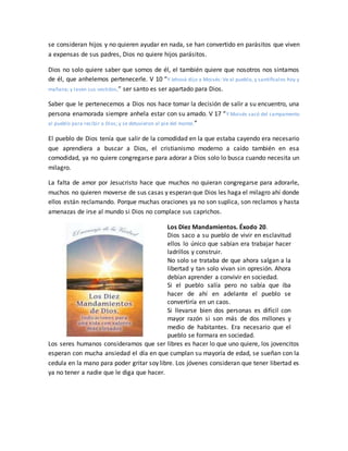 se consideran hijos y no quieren ayudar en nada, se han convertido en parásitos que viven
a expensas de sus padres, Dios no quiere hijos parásitos.
Dios no solo quiere saber que somos de él, el también quiere que nosotros nos sintamos
de él, que anhelemos pertenecerle. V 10 “Y Jehová dijo a Moisés: Ve al pueblo, y santifícalos hoy y
mañana; y laven sus vestidos,” ser santo es ser apartado para Dios.
Saber que le pertenecemos a Dios nos hace tomar la decisión de salir a su encuentro, una
persona enamorada siempre anhela estar con su amado. V 17 “Y Moisés sacó del campamento
al pueblo para recibir a Dios; y se detuvieron al pie del monte.”
El pueblo de Dios tenía que salir de la comodidad en la que estaba cayendo era necesario
que aprendiera a buscar a Dios, el cristianismo moderno a caído también en esa
comodidad, ya no quiere congregarse para adorar a Dios solo lo busca cuando necesita un
milagro.
La falta de amor por Jesucristo hace que muchos no quieran congregarse para adorarle,
muchos no quieren moverse de sus casas y esperan que Dios les haga el milagro ahí donde
ellos están reclamando. Porque muchas oraciones ya no son suplica, son reclamos y hasta
amenazas de irse al mundo si Dios no complace sus caprichos.
Los Diez Mandamientos. Éxodo 20.
Dios saco a su pueblo de vivir en esclavitud
ellos lo único que sabían era trabajar hacer
ladrillos y construir.
No solo se trataba de que ahora salgan a la
libertad y tan solo vivan sin opresión. Ahora
debían aprender a convivir en sociedad.
Si el pueblo salía pero no sabía que iba
hacer de ahí en adelante el pueblo se
convertiría en un caos.
Si llevarse bien dos personas es difícil con
mayor razón si son más de dos millones y
medio de habitantes. Era necesario que el
pueblo se formara en sociedad.
Los seres humanos consideramos que ser libres es hacer lo que uno quiere, los jovencitos
esperan con mucha ansiedad el día en que cumplan su mayoría de edad, se sueñan con la
cedula en la mano para poder gritar soy libre. Los jóvenes consideran que tener libertad es
ya no tener a nadie que le diga que hacer.
 