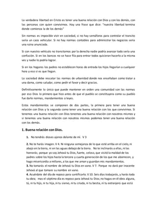 La verdadera libertad en Cristo es tener una buena relación con Dios y con los demás, con
las personas con quien convivimos. Hay una frase que dice: “nuestra libertad termina
donde comienza la de los demás”
Sin normas es imposible vivir en sociedad, si no hay semáforos para controlar el transito
seria un caos vehicular. Si no hay normas contables para administrar los negocios seria
una ruina anunciada.
Si con nuestro vehículo no transitamos por la derecha nadie podría avanzar todo sería una
confusión. Si en los bancos no se hace fila para entrar todos quisieran hacerlo a la misma
ves y nadie lo podría lograr.
Si en los hogares los padres no establecen horas de entrada los hijos llegarían a cualquier
hora y eso si es que llegan.
La sociedad debe rescatar las normas de urbanidad donde nos enseñaban como tratar a
una dama, como saludar, como pedir el favor y decir gracias.
Definitivamente lo único que puede mantener en orden una comunidad son las normas
por eso Dios lo primero que hizo antes de que el pueblo se constituyera como su pueblo
fue darle normas, mandamientos o leyes.
Estos mandamientos se componen de dos partes, la primera para tener una buena
relación con Dios y la segunda como tener una buena relación con los que convivimos. Si
tenemos una buena relación con Dios tenemos una buena relación con nosotros mismos y
si tenemos una buena relación con nosotros mismos podemos tener una buena relación
con los demás.
1. Buena relación con Dios.
1. No tendrás dioses ajenos delante de mí. V 3
2. No te harás imagen. V 4. Ni ninguna semejanza de lo que esté arriba en el cielo, ni
abajo en la tierra, ni en las aguas debajo de la tierra. No te inclinarás a ellas, ni las
honrarás; porque yo soy Jehová tu Dios, fuerte, celoso, que visitó la maldad de los
padres sobre los hijos hasta la tercera y cuarta generación de los que me aborrecen, y
hago misericordia a millares, a los que me aman y guardan mis mandamientos.
3. No tomarás el nombre de Jehová tu Dios en vano. V 7. Porque no dará por inocente
Jehová al que tomare su nombre en vano.
4. Acuérdate del día de reposo para santificarlo. V 10. Seis días trabajarás, y harás toda
tu obra; mas el séptimo día es reposo para Jehová tu Dios; no hagas en él obra alguna,
tú, ni tu hijo, ni tu hija, ni tu siervo, ni tu criada, ni tu bestia, ni tu extranjero que está
 