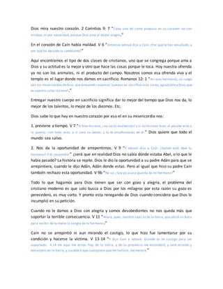Dios mira nuestro corazón. 2 Corintios 9: 7 “Cada uno dé como propuso en su corazón: no con
tristeza, ni por necesidad, porque Dios ama al dador alegre.”
En el corazón de Caín había maldad. V 6 “Entonces Jehová dijo a Caín: ¿Por qué te has ensañado, y
por qué ha decaído tu semblante?”
Aquí encontramos el tipo de dos clases de cristianos, uno que se congrega porque ama a
Dios y su actitud es la mejor y otro que hace las cosas porque le toca. Hoy nuestra ofrenda
ya no son los animales, ni el producto del campo. Nosotros somos esa ofrenda viva y el
templo es el lugar donde nos damos en sacrificio. Romanos 12: 1 “Así que, hermanos, os ruego
por las misericordias deDios,que presentéis vuestros cuerpos en sacrificio vivo,santo,agradablea Dios,que
es vuestro culto racional.”
Entregar nuestro cuerpo en sacrificio significa dar lo mejor del tiempo que Dios nos da, lo
mejor de los talentos, lo mejor de los diezmos. Etc.
Dios sabe lo que hay en nuestro corazón por eso el en su misericordia nos:
1. previene a tiempo. V 7 “Si bien hicieres,¿no serás enaltecido? y si no hicieres bien, el pecado está a
la puerta; con todo esto, a ti será su deseo, y tú te enseñorearás de él.” Dios quiere que todo el
mundo sea salvo.
2. Nos da la oportunidad de arrepentirnos. V 9 “Y Jehová dijo a Caín: ¿Dónde está Abel tu
hermano? Y él respondió:” ¿será que en realidad Dios no sabía dónde estaba Abel, o lo que le
había pasado? La historia se repite. Dios le dio la oportunidad a su padre Adán para que se
arrepintiera, cuando le dijo Adán, Adán donde estas. Pero al igual que hiso su padre Caín
también rechazo esta oportunidad. V 9b “No sé. ¿Soy yo acaso guarda de mi hermano?”
Todo lo que hagamos para Dios tienen que ser con gozo y alegría, el problema del
cristiano moderno es que solo busca a Dios por los milagros por esta razón su gozo es
perecedero, es muy corto. Y pronto esta renegando de Dios cuando considera que Dios le
incumplió en su petición.
Cuando no le damos a Dios con alegría y somos desobedientes no nos queda más que
soportar la terrible consecuencia. V 11 “Ahora, pues, maldito seas tú de la tierra, que abrió su boca
para recibir de tu mano la sangre de tu hermano.”
Caín no se arrepintió ni aun mirando el castigo, lo que hizo fue lamentarse por su
condición y hacerse la víctima. V 13-14 “Y dijo Caín a Jehová: Grande es mi castigo para ser
soportado. 4:14 He aquí me echas hoy de la tierra, y de tu presencia me esconderé, y seré errante y
extranjero en la tierra; y sucederá que cualquiera que me hallare, me matará.”
 