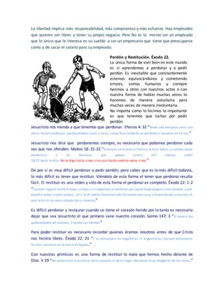 La libertad implica más responsabilidad, más compromiso y más esfuerzo. Hay empleados
que quieren ser libres y tener su propio negocio. Pero No es lo mismo ser un empleado
que lo único que le interesa es su sueldo a ser un empresario que tiene que preocuparse
como a de sacar el salario para su empleado.
Perdón y Restitución. Éxodo 22.
La única forma de vivir bien en este mundo
es si aprendemos a perdonar y a pedir
perdón. Es inevitable que constantemente
estemos equivocándonos y cometiendo
errores, somos humanos y siempre
herimos a otros con nuestros actos o con
nuestra forma de hablar muchas veces lo
hacemos de manera voluntaria pero
muchas veces de manera involuntaria.
No importa como lo hicimos lo importante
es que tenemos que luchar por pedir
perdón.
Jesucristo nos manda a que tenemos que perdonar. Efesios 4: 32 “Antes sed benignos unos con
otros, misericordiosos, perdonándoos unos a otros, como Dios también os perdonó a vosotros en Cristo.”
Jesucristo nos dice que perdonemos siempre, es necesario que podamos perdonar cada
vez que nos ofenden. Mateo 18: 21-22 “Entonces se le acercó Pedro y le dijo: Señor, ¿cuántas veces
perdonaré a mi hermano que peque contra mí? ¿Hasta siete?
18:22 Jesús le dijo: No te digo hasta siete, sino aun hasta setenta veces siete.”
De por sí es muy difícil perdonar o pedir perdón, pero sabes que es lo más difícil todavía,
lo más difícil es tener que restituir. Viéndolo de esta forma el tener que perdonar resulta
fácil. El restituir es una orden y solo de esta forma el perdonar es completo. Éxodo 22: 1-2
“Cuando alguno hurtare buey u oveja, y lo degollare o vendiere, por aquel buey pagará cinco bueyes, y por
aquella oveja cuatro ovejas. 22:2 Si el ladrón fuere hallado forzando una casa, y fuere herido y muriere, el
que lo hirió no será culpado de su muerte.”
Es difícil perdonar y restaurar cuando se tiene el corazón herido por lo tanto es necesario
dejar que sea Jesucristo el que primero sane nuestro corazón. Salmo 147: 3 “El sana a los
quebrantados de corazón, Y venda sus heridas.”
Para poder restituir es necesario recordar quienes éramos nosotros antes de que Cristo
nos hiciera libres. Éxodo 22: 21 “Y al extranjero no engañarás ni angustiarás, porque extranjeros
fuisteis vosotros en la tierra de Egipto.”
Con nuestras primicias es una forma de restituir lo malo que hemos hecho delante de
Dios. V 29 “No demorarás la primicia de tu cosecha ni de tu lagar. Me darás el primogénito de tus hijos .”
 