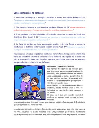 Consecuencias del no perdonar:
1. Su corazón se amarga: y la amargura contamina el alma y a los demás. Hebreos 12: 15
“Mirad bien, no sea que alguno deje de alcanzar la graciadeDios;que brotando alguna raíz de amargura, os
estorbe, y por ella muchos sean contaminados;”
2. Dios tampoco perdona al que no quiere perdonar. Marcos 11: 26 “Porque si vosotros no
perdonáis, tampoco vuestro Padre que está en los cielos os perdonará vuestras ofensas.”
3. El no perdonar nos hace aborrecer a los demás y esto nos convierte en homicidas
delante de Dios. 1 Juan 3: 15 “Todo aquel que aborrece a su hermano es homicida; y sabéis que
ningún homicida tiene vida eterna permanente en él.”
4. La falta de perdón nos hace permanecer airados y de esta forma le damos la
oportunidad al diablo de tentar nuestro corazón. Efesios 4: 26-27 “Airaos, pero no pequéis; no
se ponga el sol sobre vuestro enojo, 4:27 ni deis lugar al diablo.”
Hay cosas que tal vez ya no podemos restituir de manera física. Pero podemos intentarlo a
través de un detalle, un abraso, una caricia. Si tú ofendiste a tu esposo o a tu esposa no
solo le pidas perdón ahora trata de volver a ganarte o conquistar su corazón, es necesario
que aprendamos a restaurar lo que dañamos.
Normas de Urbanidad. Éxodo 23.
Las normas de urbanidad se hicieron para
que tengamos una mejor convivencia en la
sociedad, pero primordialmente en nuestra
casa. La sociedad no es más que el reflejo de
lo que son los hogares. Si queremos vivir
bien en la sociedad tenemos que aprender a
vivir bien en nuestra casa.
Estas normas no son invención del hombre
moderno, desde muchos años a tras ya
Jehová de los ejércitos las había mandado a
su pueblo.
El caos en el que vive nuestra sociedad
moderna es porque estas normas se han
olvidado.
La urbanidad no solo tiene que ver con unos cuantos modales, la urbanidad de Cristo tiene
que ver con toda una forma de vida.
La urbanidad consiste en tratar a los demás como quisiéramos que ellos nos traten a
nosotros. Jesucristo les estaba hablando esto a una generación que tenía una mente sana
y que le gustaba que los traten bien. Hoy en día hay enfermos que les gusta que los traten
 