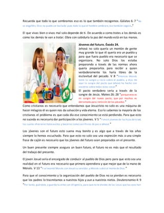 Recuerda que todo lo que sembramos eso es lo que también recogemos. Gálatas 6: 7 “No
os engañéis; Dios no puede ser burlado: pues todo lo que el hombre sembrare, eso también segará .”
El que vivas bien o vivas mal solo depende de ti. De acuerdo a como trates a los demás es
como los demás te van a tratar. Obra con sabiduría la paz del mundo está en tus manos.
Jóvenes del futuro. Éxodo 24.
Jehová no solo quería un montón de gente
muy grande lo que él quería era un pueblo y
para que fuera pueblo era necesario que se
organizara. No solo Dios los estaba
preparando a través de las normas ahora
quería prepararlos para recibir a quien
verdaderamente los haría libres de la
esclavitud del pecado. V 8 “Entonces Moisés
tomó la sangre y roció sobre el pueblo, y dijo: He
aquí la sangre del pacto que Jehová ha hecho con
vosotros sobre todas estas cosas”
El pacto verdadero seria a través de la
sangre de Jesús. Mateo 26: 28 “porque esto es
mi sangre del nuevo pacto, que por muchos es
derramada para remisión de los pecados.”
Como cristianos es necesario que entendamos que Jesucristo no solo es una máquina de
hacer milagros él es quien nos da salvación y vida eterna. Eso lo sabemos la mayoría de los
cristianos el problema es que cada día ese conocimiento se está perdiendo. Para que esto
no suceda es necesario dar participación a los jóvenes. V 5 “Y envió jóvenes de los hijos deIsrael,
los cuales ofrecieron holocaustos y becerros como sacrificios de paz a Jehová.”
Los jóvenes son el futuro esto suena muy bonito y es algo que a través de los años
siempre lo hemos escuchado. Para que esto no solo sea una expresión más o una simple
frase de cajón es necesario que los jóvenes del futuro sean preparados en el presente.
Un buen presente siempre asegura un buen futuro, el futuro no es más que el resultado
del trabajo del presente.
El joven Josué sería el encargado de conducir al pueblo de Dios pero para que esto sea una
realidad en el futuro era necesario que primero aprendiera y que mejor que de la mano de
Moisés. V 13 “Y se levantó Moisés con Josué su servidor, y Moisés subió al monte de Dios.”
Para que el conocimiento y la organización del pueblo de Dios no se pierdan es necesario
que los padres lo trasmitamos a nuestros hijos y aun a nuestros nietos. Deuteronomio 4: 9
“Por tanto, guárdate, y guarda tu alma con diligencia, para que no te olvides de las cosas que tus ojos han
 