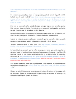 visto,ni se aparten de tu corazón todos los días detu vida;antes bien, las enseñarás a tus hijos, y a los hijos
de tus hijos.”
No sería una casualidad que Josué se encargara del pueblo él conocía al pueblo y había
luchado por él. Éxodo 17: 9-10 “Y dijo Moisés a Josué: Escógenos varones, y sal a pelear contra
Amalec; mañana yo estaré sobre la cumbre del collado, y la vara de Dios en mi ma no.
17:10 E hizo Josué como le dijo Moisés, peleando contra Amalec; y Moisés y Aarón y Hur subieron a la
cumbre del collado”
Si tu eres un empresario o has luchado duro por conseguir algo lo más normal es que tus
hijos hereden lo que has hecho. Pero heredar no es comerse lo que los padres han hecho,
heredar es administrar los bienes que alguien nos deja.
La única forma para que tus hijos sean la continuidad de tus logros es si los preparas para
ello, si les das participación. Ellos no van a administrar bien lo que no conocen.
Cuando los hijos no son entrenados para manejar lo que los padres les dejan sucede lo
que dice el adagio popular: padres trabajadores, hijos ricos y nietos pobres.
Jesús era entrenado desde su niñez. Lucas 1: 80 “Y el niño crecía, y se fortalecía en espíritu; y
estuvo en lugares desiertos hasta el día de su manifestación a Israel.”
En lo espiritual es necesario que los niños se acerquen a Jesús, que desde pequeños ya
conozcan lo que es la vida cristiana. Muchos cristianos quieren involucrar a sus hijos en lo
espiritual cuando ya son grandes y muchos de ellos ya no quieren saber de Jesucristo.
Mateo 10: 14 “Y le presentaban niños para que los tocase; y los discípulos reprendían a los que los
presentaban. 10:14 Viéndolo Jesús, se indignó, y les dijo: Dejad a los niños venir a mí, y no se lo impidáis;
porque de los tales es el reino de Dios.”
Si tú quieres que tu hijo sea el que dirija algo en el futuro entonces instrúyelo ahora que
es pequeño. Proverbios 22: 6 “Instruye al niño en su camino, Y aun cuando fuere viejo no se apartará
de él.”
El joven no será el futuro si en el presente no se lo instruye. El éxito no se lo consigue solo
por ser joven. El éxito no conoce de edad el éxito conoce de acciones. De lo que tú y yo
hagamos ahora depende el éxito de mañana.
 