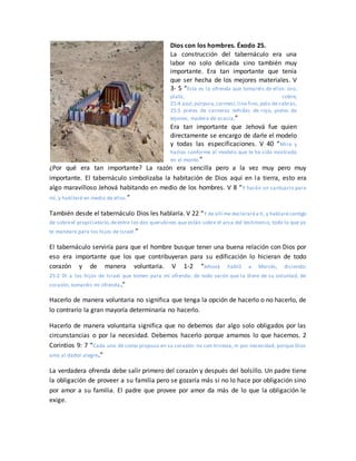 Dios con los hombres. Éxodo 25.
La construcción del tabernáculo era una
labor no solo delicada sino también muy
importante. Era tan importante que tenía
que ser hecha de los mejores materiales. V
3- 5 “Esta es la ofrenda que tomaréis de ellos: oro,
plata, cobre,
25:4 azul,púrpura,carmesí, lino fino, pelo de cabras,
25:5 pieles de carneros teñidas de rojo, pieles de
tejones, madera de acacia,”
Era tan importante que Jehová fue quien
directamente se encargo de darle el modelo
y todas las especificaciones. V 40 “Mira y
hazlos conforme al modelo que te ha sido mostrado
en el monte.”
¿Por qué era tan importante? La razón era sencilla pero a la vez muy pero muy
importante. El tabernáculo simbolizaba la habitación de Dios aquí en la tierra, esto era
algo maravilloso Jehová habitando en medio de los hombres. V 8 “Y harán un santuario para
mí, y habitaré en medio de ellos.”
También desde el tabernáculo Dios les hablaría. V 22 “Y de allí me declararéa ti, y hablarécontigo
de sobreel propiciatorio,deentre los dos querubines que están sobre el arca del testimonio, todo lo que yo
te mandare para los hijos de Israel.”
El tabernáculo serviría para que el hombre busque tener una buena relación con Dios por
eso era importante que los que contribuyeran para su edificación lo hicieran de todo
corazón y de manera voluntaria. V 1-2 “Jehová habló a Moisés, diciendo:
25:2 Di a los hijos de Israel que tomen para mí ofrenda; de todo varón que la diere de su voluntad, de
corazón, tomaréis mi ofrenda.”
Hacerlo de manera voluntaria no significa que tenga la opción de hacerlo o no hacerlo, de
lo contrario la gran mayoría determinaría no hacerlo.
Hacerlo de manera voluntaria significa que no debemos dar algo solo obligados por las
circunstancias o por la necesidad. Debemos hacerlo porque amamos lo que hacemos. 2
Corintios 9: 7 “Cada uno dé como propuso en su corazón: no con tristeza, ni por necesidad, porque Dios
ama al dador alegre.”
La verdadera ofrenda debe salir primero del corazón y después del bolsillo. Un padre tiene
la obligación de proveer a su familia pero se gozaría más si no lo hace por obligación sino
por amor a su familia. El padre que provee por amor da más de lo que la obligación le
exige.
 