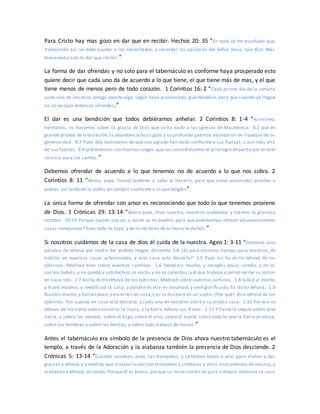 Para Cristo hay mas gozo en dar que en recibir. Hechos 20: 35 “En todo os he enseñado que,
trabajando así, se debe ayudar a los necesitados, y recordar las palabras del Señor Jesús, que dijo: Más
bienaventurado es dar que recibir.”
La forma de dar ofrendas y no solo para el tabernáculo es conforme haya prosperado esto
quiere decir que cada uno da de acuerdo a lo que tiene, el que tiene más de mas, y el que
tiene menos de menos pero de todo corazón. 1 Corintios 16: 2 “Cada primer día de la semana
cada uno de vosotros ponga aparte algo, según haya prosperado, guardándolo, para que cuando yo llegue
no se recojan entonces ofrendas.”
El dar es una bendición que todos debiéramos anhelar. 2 Corintios 8: 1-4 “Asimismo,
hermanos, os hacemos saber la gracia de Dios que se ha dado a las iglesias de Macedonia; 8:2 que en
grande prueba de tribulación,la abundancia desu gozo y su profunda pobreza abundaron en riquezas de su
generosidad. 8:3 Pues doy testimonio de que con agrado han dado conforme a sus fuerzas, y aun más allá
de sus fuerzas, 8:4 pidiéndonos con muchos ruegos que les concediésemos el privilegio departicipar en este
servicio para los santos.”
Debemos ofrendar de acuerdo a lo que tenemos no de acuerdo a lo que nos sobra. 2
Corintios 8: 11 “Ahora, pues, llevad también a cabo el hacerlo, para que como estuvisteis prontos a
querer, así también lo estéis en cumplir conforme a lo que tengáis”
La única forma de ofrendar con amor es reconociendo que todo lo que tenemos proviene
de Dios. 1 Crónicas 29: 13-14 “Ahora pues, Dios nuestro, nosotros alabamos y loamos tu glorioso
nombre. 29:14 Porque ¿quién soy yo, y quién es mi pueblo, para que pudiésemos ofrecer voluntariamente
cosas semejantes? Pues todo es tuyo, y de lo recibido de tu mano te damos.”
Si nosotros cuidamos de la casa de dios él cuida de la nuestra. Ageo 1: 3-11 “Entonces vino
palabra de Jehová por medio del profeta Hageo, diciendo: 1:4 ¿Es para vosotros tiempo, para vosotros, de
habitar en vuestras casas artesonadas, y esta casa está desierta? 1:5 Pues así ha dicho Jehová de los
ejércitos: Meditad bien sobre vuestros caminos. 1:6 Sembráis mucho, y recogéis poco; coméis, y no os
saciáis;bebéis,y no quedáis satisfechos;os vestís,y no os calentáis;y el que trabaja a jornal recibe su jornal
en saco roto. 1:7 Así ha dicho Jehová de los ejércitos: Meditad sobre vuestros caminos. 1:8 Subid al monte,
y traed madera, y reedificad la casa; y pondré en ella mi voluntad, y seré glorificado, ha dicho Jehová. 1:9
Buscáis mucho,y halláispoco;y encerráis en casa,y yo lo disiparé en un soplo. ¿Por qué? dice Jehová de los
ejércitos. Por cuanto mi casa está desierta, y cada uno de vosotros corre a su propia casa. 1:10 Por eso se
detuvo de los cielos sobrevosotros la lluvia, y la tierra detuvo sus frutos. 1:11 Y llamé la sequía sobre esta
tierra, y sobre los montes, sobre el trigo, sobre el vino, sobre el aceite, sobre todo lo que la tierra produce,
sobre los hombres y sobre las bestias, y sobre todo trabajo de manos.”
Antes el tabernáculo era símbolo de la presencia de Dios ahora nuestro tabernáculo es el
templo, a través de la Adoración y la alabanza también la presencia de Dios desciende. 2
Crónicas 5: 13-14 “Cuando sonaban, pues, las trompetas, y cantaban todos a una, para alabar y dar
gracias a Jehová:y a medida que alzaban la voz con trompetas y címbalos y otros instrumentos de música, y
alababan a Jehová, diciendo: Porque él es bueno, porque su misericordia es para siempre: entonces la casa
 