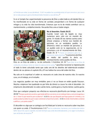 se llenó de una nube, la casa deJehová. 5:14 Y no podían los sacerdotes estar allí para ministrar, por caus a
de la nube; porque la gloria de Jehová había llenado la casa de Dios .”
Si en el templo has experimentado la presencia de Dios y sobre todo es ahí donde Dios se
ha manifestado en tu vida en forma de sanidad, prosperidad o en forma de cualquier
milagro y tu vida ha sido transformada. Entonces que no te de miedo contribuir con su
mantenimiento y embellecimiento. Recuerda Dios ama al dador alegre.
No al desorden. Éxodo 26-27.
Cuando Israel sale de Egipto es muy
numeroso pero solo era un montón de
gente. En éxodo 20 nos damos cuenta como
Jehová empieza a formar ese montón de
personas en un verdadero pueblo. La
diferencia entre un montón de personas y
un pueblo está en la organización, en la
estructura y en el reconocimiento de Dios.
Éxodo 25: 8 “Y harán un santuario para mí, y
habitaréen medio de ellos.” la presencia de Dios
en medio del pueblo le daría su
reconocimiento como pueblo de Dios.
Dios es un Dios de orden y no de confusión. 1 Corintios 14: 33 “pues Dios no es Dios de
confusión,sino depaz. Como en todas las iglesiasdelos santos,” para Dios no existe la improvisación
el todo lo tiene calculado tanto que cada uno de los detalles del tabernáculo estaban
dentro de sus planes el capitulo 26 y 27 nos hablan ha cerca del orden de Dios.
No solo en lo espiritual el orden es necesario en cada área de nuestra vida. En nuestra
casa, en el trabajo, en el estudio.
Los negocios pueden ser muy rentables pero si no se llevan en orden puede fracasar.
Muchas empresas han quebrado no por falta de dinero su causa ha sido el desorden. Un
empresario desordenado no sabe cuánto tiene, cuánto gana y mucho menos cuánto gasta.
Para que cualquier proyecto sea efectivo es necesario planificarlo con tiempo. Lucas 14:
28-30 “Porque ¿quién de vosotros,queriendo edificar una torre,no se sienta primero y calculalosgastos,a
ver si tiene lo que necesita para acabarla? 14:29 No sea que después que haya puesto el cimiento, y no
pueda acabarla,todos los que lo vean comiencen a hacer burla de él, 14:30 diciendo: Este hombre comenzó
a edificar, y no pudo acabar.”
El desorden es algo que se contagia con facilidad por lo tanto es necesario saber muy bien
con quien se anda. 2 Tesalonicenses 3: 6 “Pero os ordenamos, hermanos, en el nombre de nuestro
Señor Jesucristo, que os apartéis de todo hermano que ande desordenadamente, y no según la enseñanza
que recibisteis de nosotros.”
 