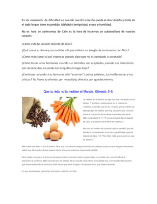 En los momentos de dificultad es cuando nuestro corazón queda al descubierto y brota de
el todo lo que tiene escondido. Maldad o benignidad, enojo o humildad.
No es hora de admirarnos de Caín es la hora de hacernos un autoanalices de nuestro
corazón.
¿Cómo está tu corazón delante de Dios?
¿Qué cosas están muy escondidas allí que todavía no arreglaste seriamente con Dios?
¿Cómo reaccionas o qué expresas cuando algo tuyo no es aprobado o aceptado?
¿Cómo tratas a tus hermanos cuando sus ofrendas son aceptadas, cuando sus ministerios
son reconocidos o cuando son elegidos en lugar tuyo?
¿Continuas amando a tu hermano o lo “asesinas” con tus palabras, tus indiferencias y tus
críticas? No lleves tu ofrenda por necesidad, ofrécela por agradecimiento
Que tu vida no la moldee el Mundo. Génesis 5-6.
La maldad en el mundo es algo que fue creciendo con el
tiempo. Y lo mismo puede pasar en la vida de un
cristiano, sipermite que en su corazón y en su mente se
alberge algo de maldad por muy pequeña que sea esta
puede ir creciendo de tal manera que después sería
difícil controlarla. 6: 11 “Y se corrompió la tierra delante
de Dios, y estaba la tierra llena de violencia.”
Noé era un hombre de carácter que no permitió que los
demás lo contaminaran, esto hizo que el hallara gracia
delante de Dios. V 8 “Pero Noé halló gracia ante los ojos
de Jehová.”
Noé sabía muy bien lo que él quería. Para que una persona salga victorioso en cualquier proyecto que tenga es necesario
saber muy bien qué es lo que quiere lograr, el que no sabe que quiere está perdido.
Para poder convencer a otros es necesario primero nosotros estar convencidos, sino estás muy convencido de la
salvación, te será muy difícil convencer a los demás. En lo secular es lo mismo sino estás muy convencido delproyecto
que estas realizando te será muy difícil hacer que otros te sigan o te apoyen en lo que estás haciendo.
Lo que necesitamos para tener una buena relación con Dios.
 