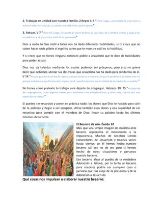 2. Trabajar en unidad con nuestra familia. 2 Reyes 4: 4 “Entra luego, y enciérratetú y tus hijos;y
echa en todas las vasijas, y cuando una esté llena, ponla aparte”
3. Actuar. V 7 “Vino ella luego, y lo contó al varón de Dios, el cual dijo: Ve y vende el aceite, y paga a tus
acreedores; y tú y tus hijos vivid de lo que quede”
Dios a nadie lo hizo inútil a todos nos ha dado diferentes habilidades, si tú crees que no
sabes hacer nada pídele al espíritu santo que te muestre cuál es tu habilidad.
Y si crees que no tienes ninguna entonces pídele a Jesucristo que te dote de habilidades
para poder actuar.
Dios nos da talentos mediante los cuales podemos ser prósperos, pero esto no quiere
decir que debemos utilizar las destrezas que Jesucristo nos ha dado para olvidarnos de él.
V 14 “Así que guardaréis el día de reposo, porque santo es a vosotros;el que lo profanare,de cierto morirá;
porque cualquiera que hiciere obra alguna en él, aquella persona será cortada de en medio de su pueblo.”
No tomes como pretexto tu trabajo para dejarte de congregar. Hebreos 10: 25 “no dejando
de congregarnos, como algunos tienen por costumbre, sino exhortándonos; y tanto más, cuanto veis que
aquel día se acerca.”
Si puedes ser recursivo y poner en práctica todos los dones que Dios te hadado para salir
de la pobreza y llegar a ser prospero, utiliza también esos dones y esa capacidad de ser
recursivo para cumplir con el mandato de Dios: llevar su palabra hasta los últimos
rincones de la tierra.
El Becerro de oro. Éxodo 32
Más que una simple imagen de idolatría este
becerro representa el monumento a la
impaciencia. Muchos de nosotros siendo
conocedores de Jesucristo y muchas veces
hasta siervos de él hemos hecho nuestro
becerro tal vez no de oro pero si hemos
hecho de otras situaciones y personas
nuestro becerro.
Ese becerro alejo al pueblo de la verdadera
Adoración a Jehová, por lo tanto un becerro
para nosotros podría ser cualquier cosa o
persona que nos aleje de la presencia y de la
Adoración a Jesucristo
Qué cosas nos impulsan a elaborar nuestro becerro:
 